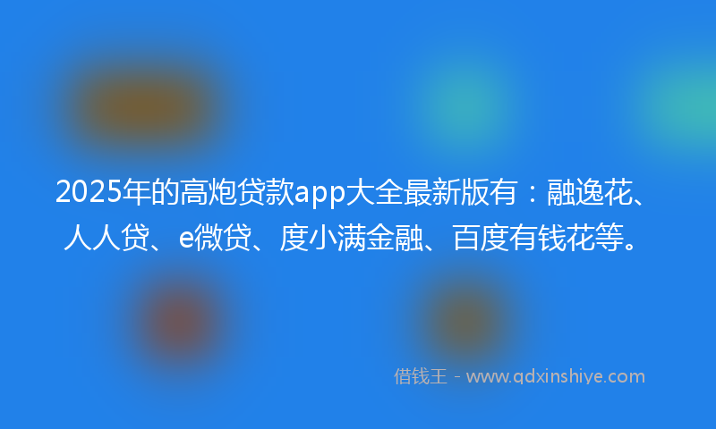 2025年的高炮贷款app大全最新版有：融逸花、人人贷、e微贷、度小满金融、百度有钱花等。