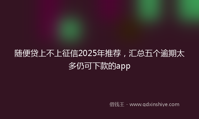 随便贷上不上征信2025年推荐，汇总五个逾期太多仍可下款的app