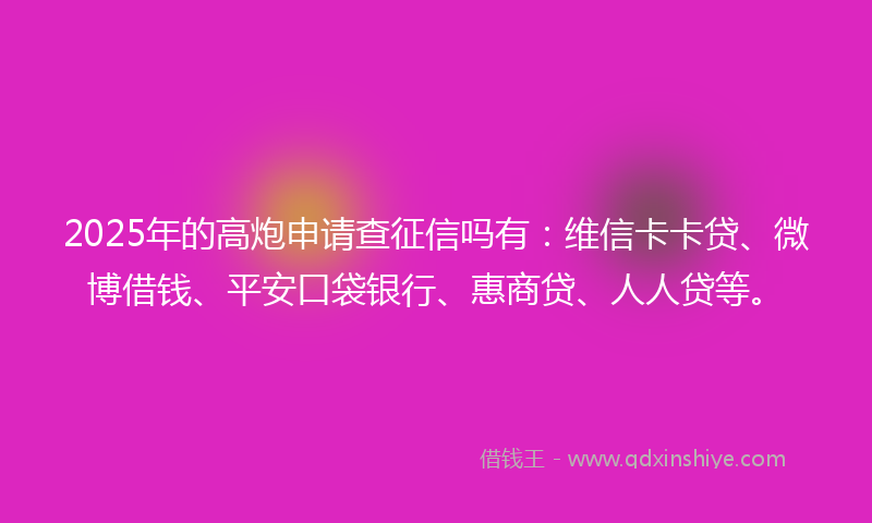 2025年的高炮申请查征信吗有：维信卡卡贷、微博借钱、平安口袋银行、惠商贷、人人贷等。