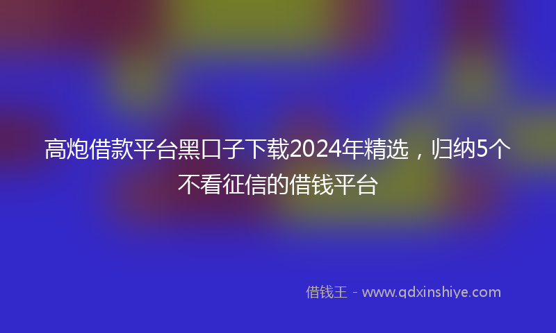 高炮借款平台黑口子下载2024年精选，归纳5个不看征信的借钱平台