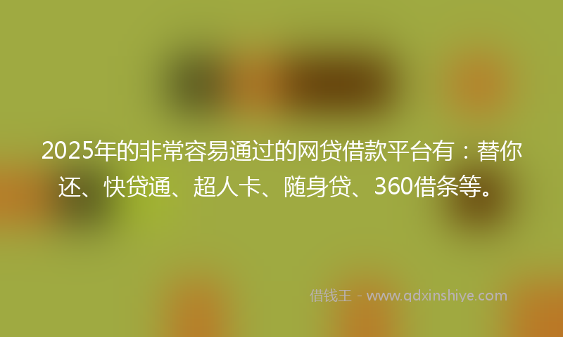 2025年的非常容易通过的网贷借款平台有：替你还、快贷通、超人卡、随身贷、360借条等。