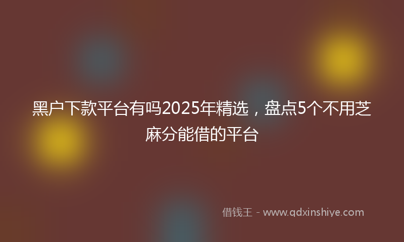 黑户下款平台有吗2025年精选，盘点5个不用芝麻分能借的平台