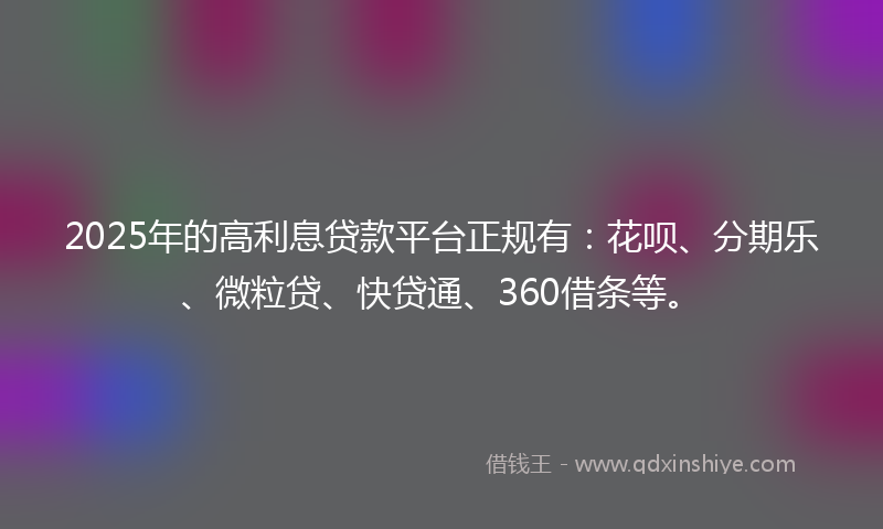 2025年的高利息贷款平台正规有：花呗、分期乐、微粒贷、快贷通、360借条等。
