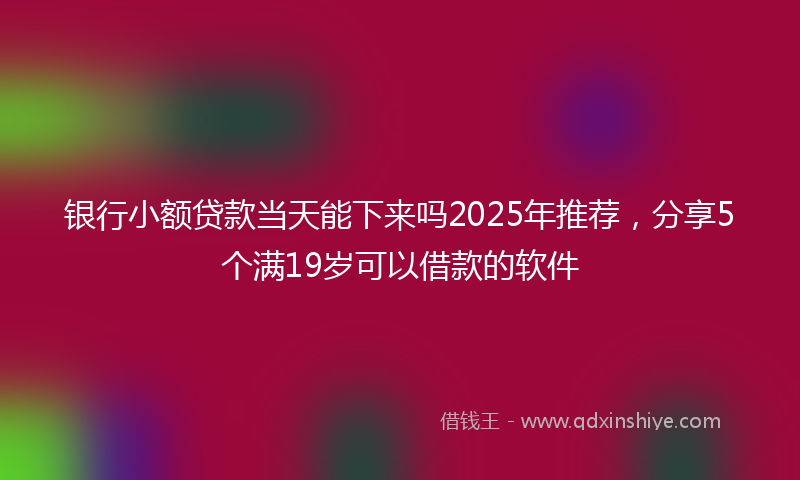 银行小额贷款当天能下来吗2025年推荐，分享5个满19岁可以借款的软件