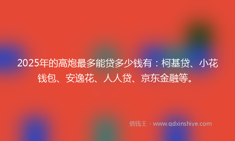 2025年的高炮最多能贷多少钱有：柯基贷、小花钱包、安逸花、人人贷、京东金融等。