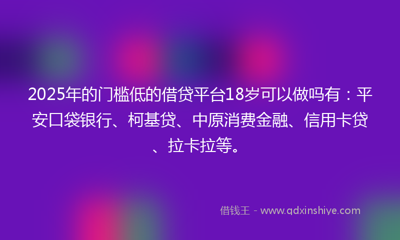 2025年的门槛低的借贷平台18岁可以做吗有：平安口袋银行、柯基贷、中原消费金融、信用卡贷、拉卡拉等。