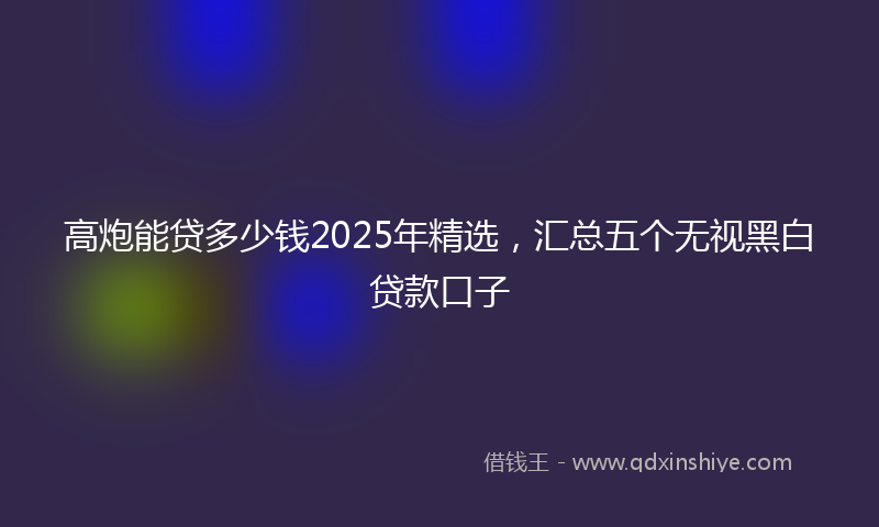 高炮能贷多少钱2025年精选，汇总五个无视黑白贷款口子