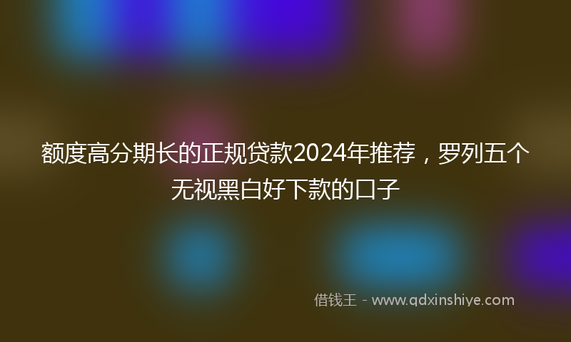 额度高分期长的正规贷款2024年推荐，罗列五个无视黑白好下款的口子