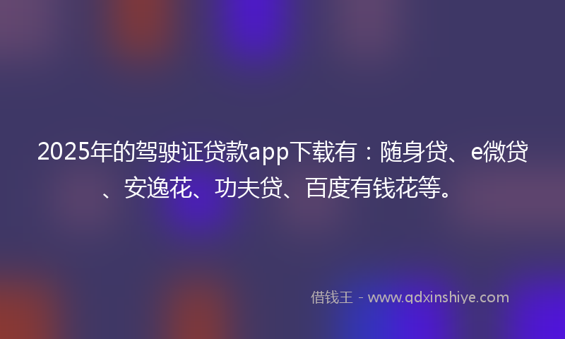 2025年的驾驶证贷款app下载有：随身贷、e微贷、安逸花、功夫贷、百度有钱花等。