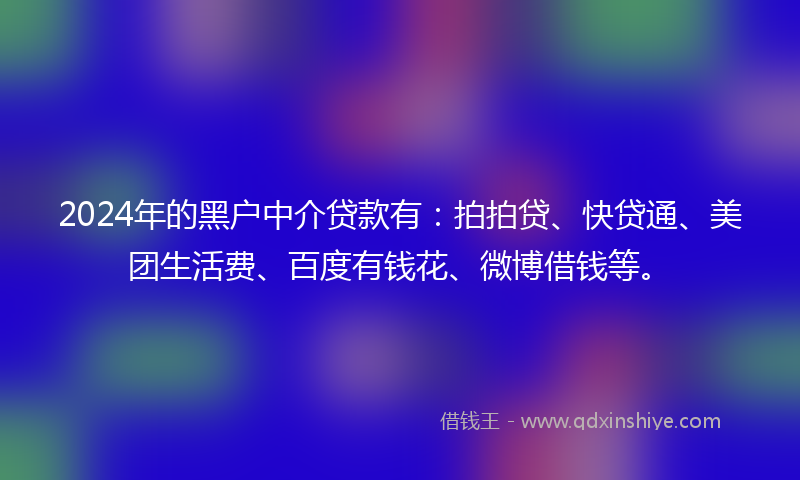 2024年的黑户中介贷款有：拍拍贷、快贷通、美团生活费、百度有钱花、微博借钱等。