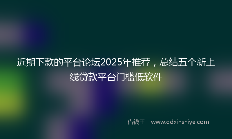 近期下款的平台论坛2025年推荐，总结五个新上线贷款平台门槛低软件