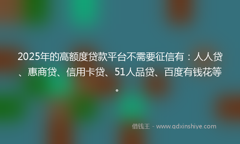 2025年的高额度贷款平台不需要征信有：人人贷、惠商贷、信用卡贷、51人品贷、百度有钱花等。