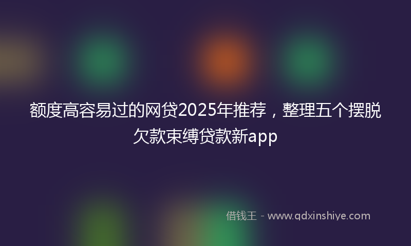 额度高容易过的网贷2025年推荐，整理五个摆脱欠款束缚贷款新app