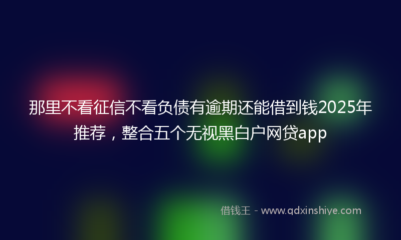 那里不看征信不看负债有逾期还能借到钱2025年推荐，整合五个无视黑白户网贷app