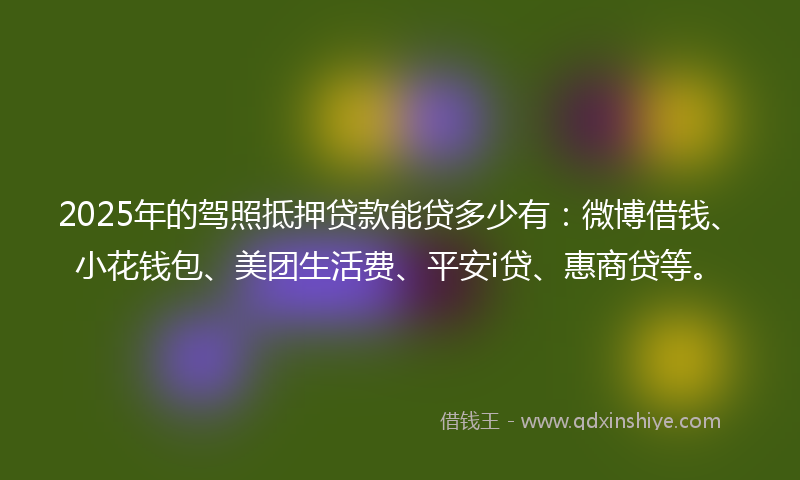 2025年的驾照抵押贷款能贷多少有：微博借钱、小花钱包、美团生活费、平安i贷、惠商贷等。