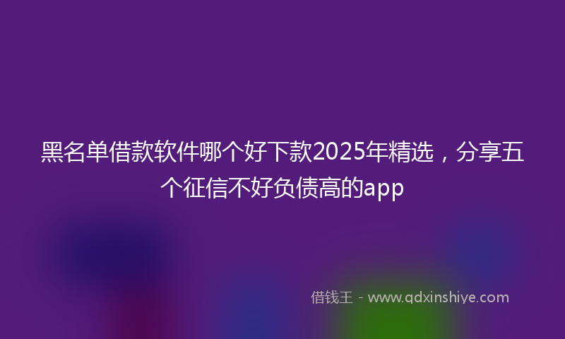 黑名单借款软件哪个好下款2025年精选，分享五个征信不好负债高的app
