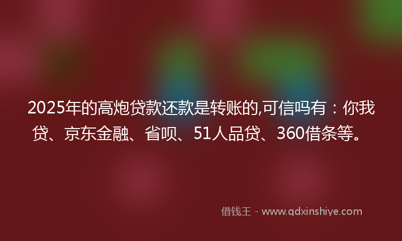 2025年的高炮贷款还款是转账的,可信吗有：你我贷、京东金融、省呗、51人品贷、360借条等。