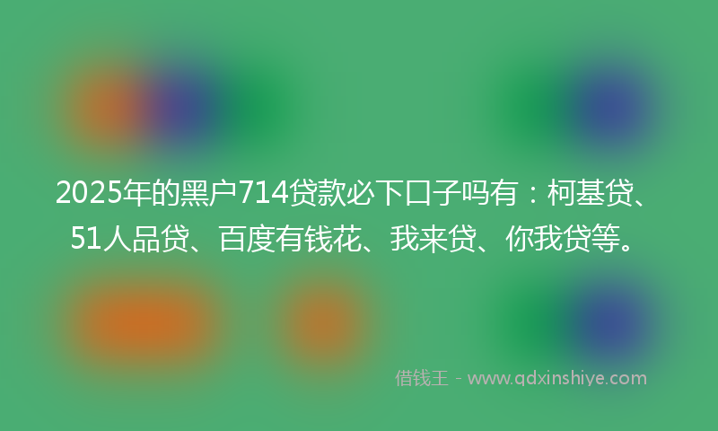 2025年的黑户714贷款必下口子吗有：柯基贷、51人品贷、百度有钱花、我来贷、你我贷等。
