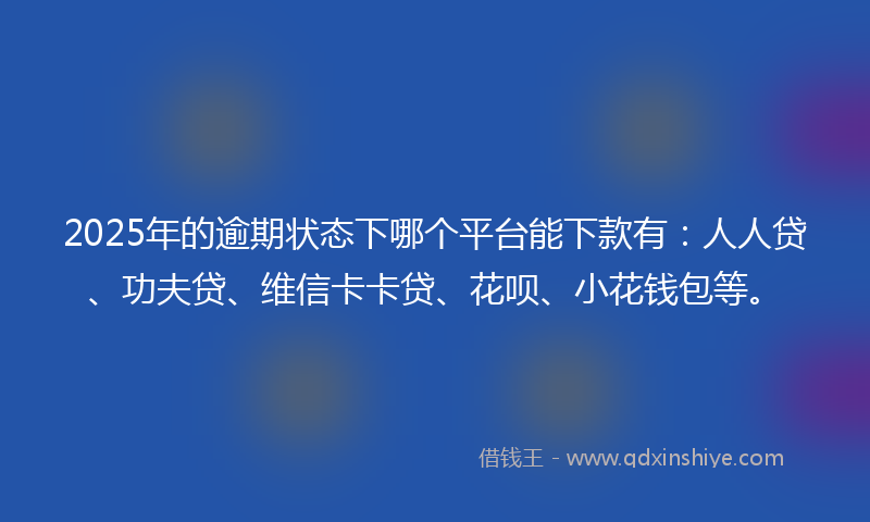 2025年的逾期状态下哪个平台能下款有：人人贷、功夫贷、维信卡卡贷、花呗、小花钱包等。