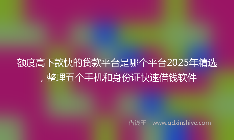 额度高下款快的贷款平台是哪个平台2025年精选，整理五个手机和身份证快速借钱软件