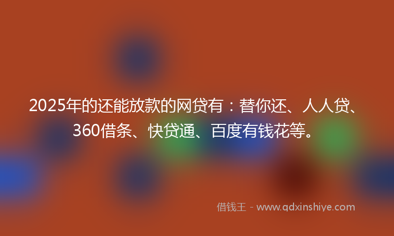 2025年的还能放款的网贷有：替你还、人人贷、360借条、快贷通、百度有钱花等。