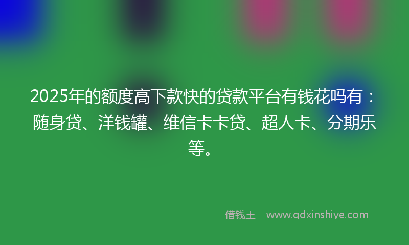 2025年的额度高下款快的贷款平台有钱花吗有：随身贷、洋钱罐、维信卡卡贷、超人卡、分期乐等。