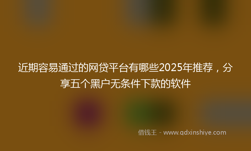 近期容易通过的网贷平台有哪些2025年推荐，分享五个黑户无条件下款的软件