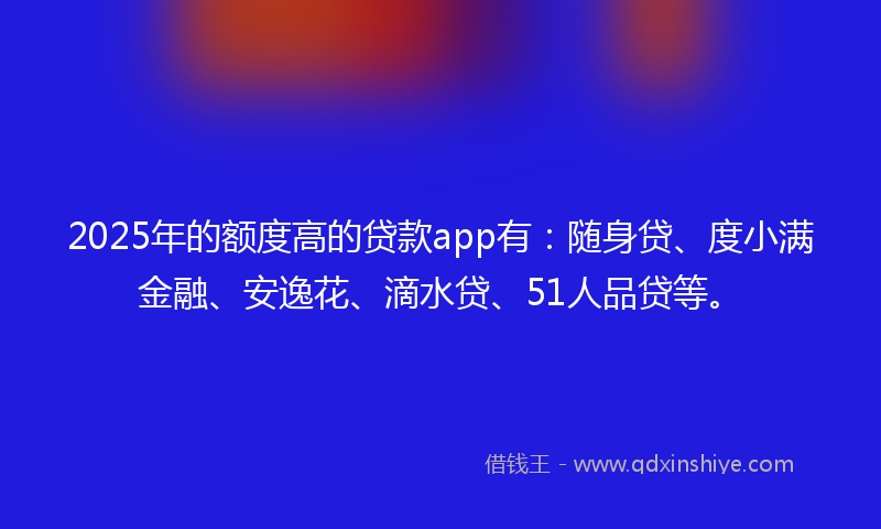 2025年的额度高的贷款app有：随身贷、度小满金融、安逸花、滴水贷、51人品贷等。