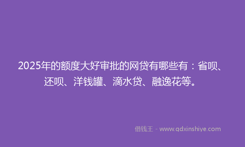 2025年的额度大好审批的网贷有哪些有：省呗、还呗、洋钱罐、滴水贷、融逸花等。