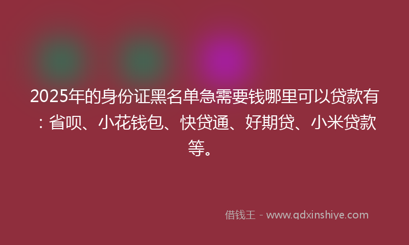 2025年的身份证黑名单急需要钱哪里可以贷款有：省呗、小花钱包、快贷通、好期贷、小米贷款等。
