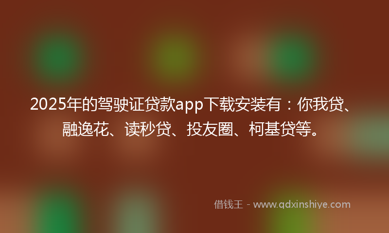 2025年的驾驶证贷款app下载安装有：你我贷、融逸花、读秒贷、投友圈、柯基贷等。