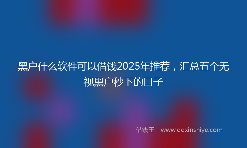 黑户什么软件可以借钱2025年推荐，汇总五个无视黑户秒下的口子