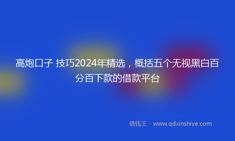 高炮口子 技巧2024年精选，概括五个无视黑白百分百下款的借款平台