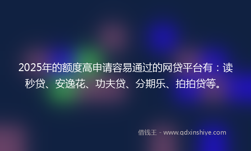 2025年的额度高申请容易通过的网贷平台有：读秒贷、安逸花、功夫贷、分期乐、拍拍贷等。