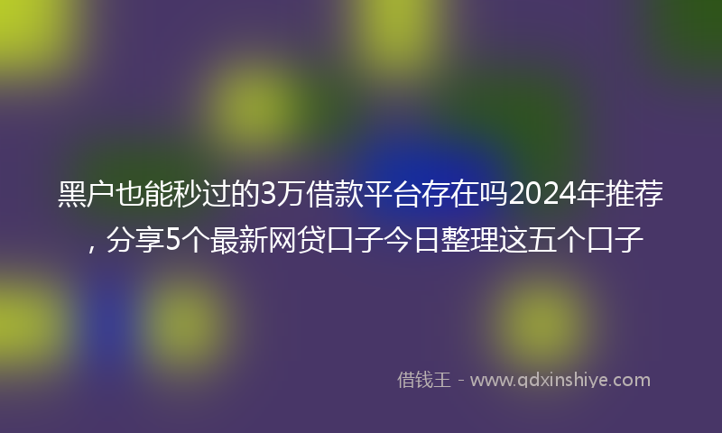 黑户也能秒过的3万借款平台存在吗2024年推荐，分享5个最新网贷口子今日整理这五个口子