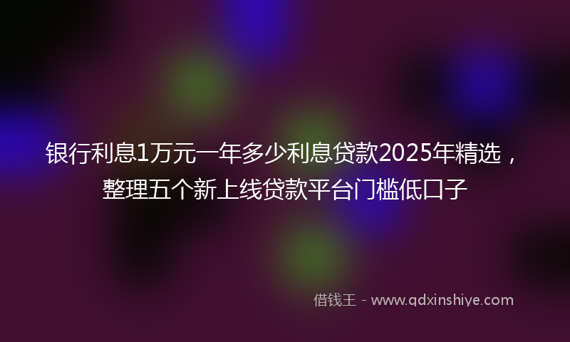 银行利息1万元一年多少利息贷款2025年精选，整理五个新上线贷款平台门槛低口子