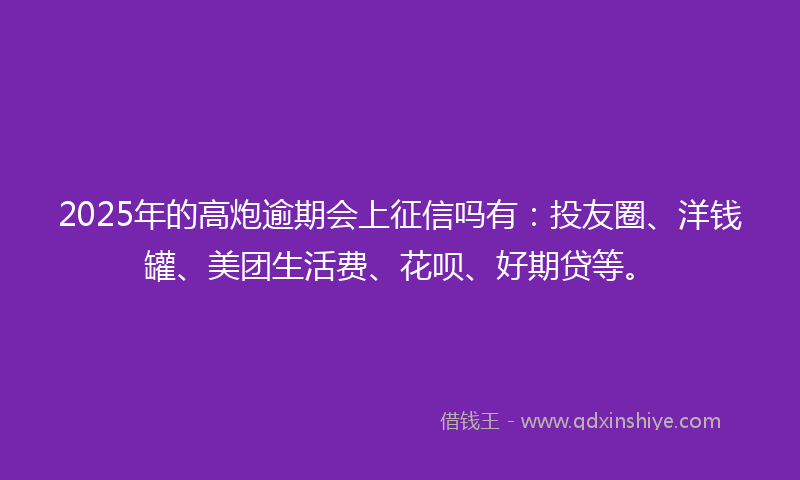 2025年的高炮逾期会上征信吗有：投友圈、洋钱罐、美团生活费、花呗、好期贷等。