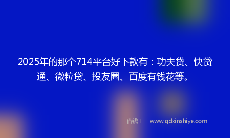 2025年的那个714平台好下款有：功夫贷、快贷通、微粒贷、投友圈、百度有钱花等。