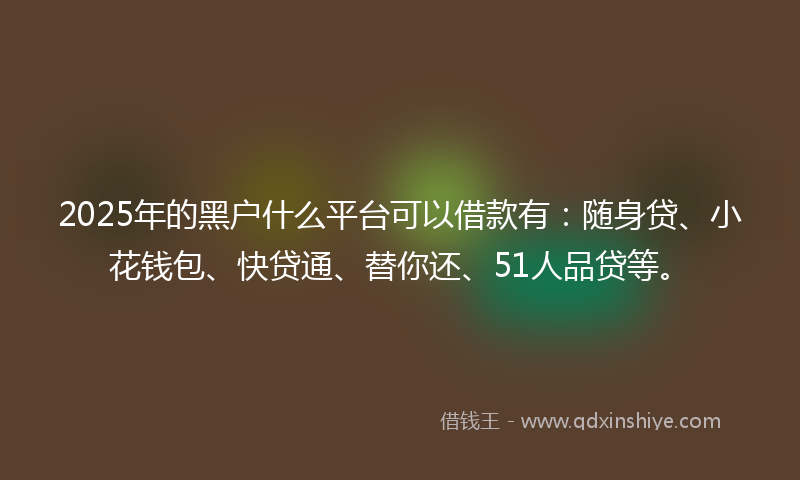 2025年的黑户什么平台可以借款有：随身贷、小花钱包、快贷通、替你还、51人品贷等。