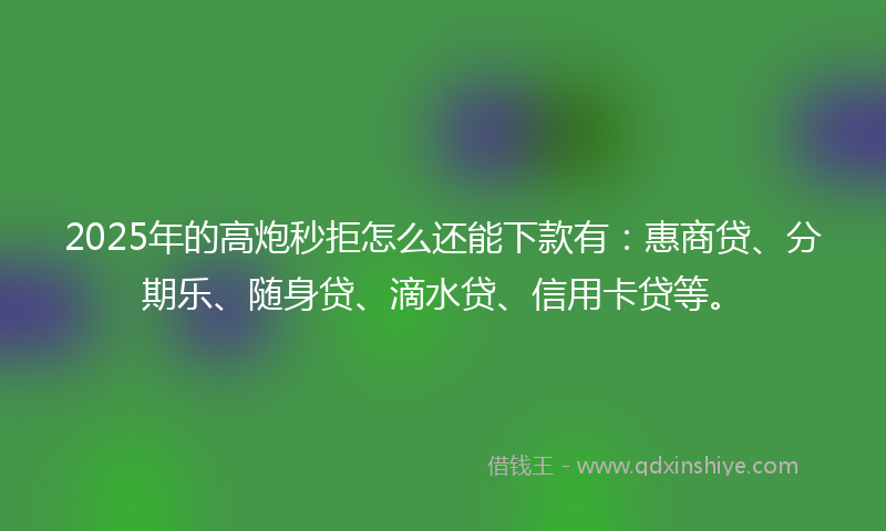2025年的高炮秒拒怎么还能下款有：惠商贷、分期乐、随身贷、滴水贷、信用卡贷等。