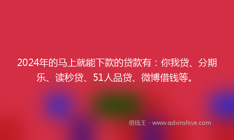 2024年的马上就能下款的贷款有：你我贷、分期乐、读秒贷、51人品贷、微博借钱等。