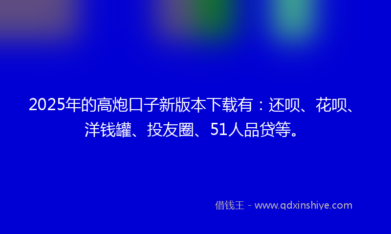 2025年的高炮口子新版本下载有：还呗、花呗、洋钱罐、投友圈、51人品贷等。