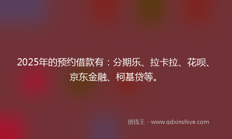2025年的预约借款有：分期乐、拉卡拉、花呗、京东金融、柯基贷等。