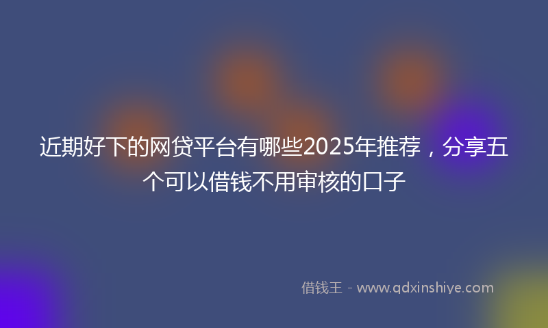 近期好下的网贷平台有哪些2025年推荐，分享五个可以借钱不用审核的口子