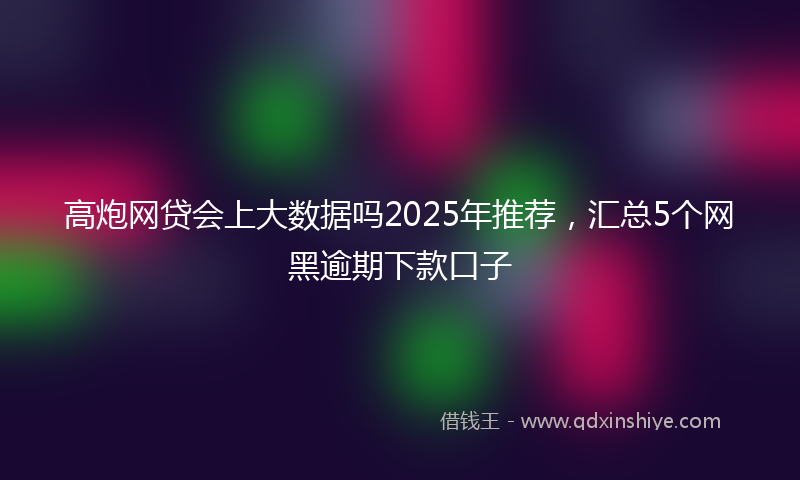 高炮网贷会上大数据吗2025年推荐，汇总5个网黑逾期下款口子
