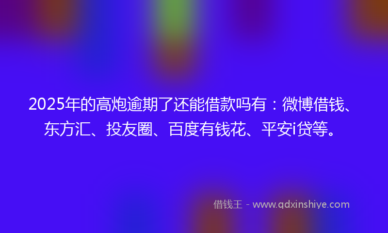 2025年的高炮逾期了还能借款吗有：微博借钱、东方汇、投友圈、百度有钱花、平安i贷等。