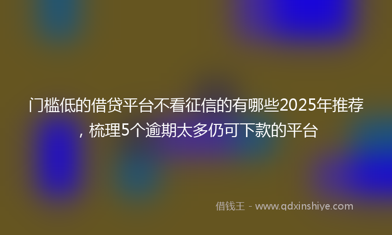 门槛低的借贷平台不看征信的有哪些2025年推荐，梳理5个逾期太多仍可下款的平台