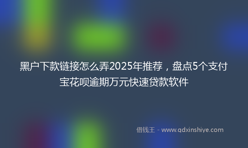 黑户下款链接怎么弄2025年推荐，盘点5个支付宝花呗逾期万元快速贷款软件