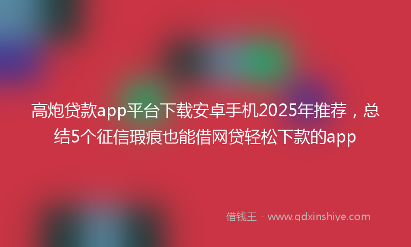 高炮贷款app平台下载安卓手机2025年推荐，总结5个征信瑕疵也能借网贷轻松下款的app