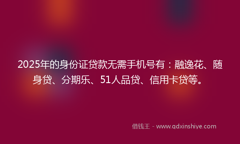 2025年的身份证贷款无需手机号有：融逸花、随身贷、分期乐、51人品贷、信用卡贷等。